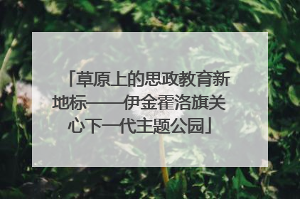 草原上的思政教育新地标——伊金霍洛旗关心下一代主题公园